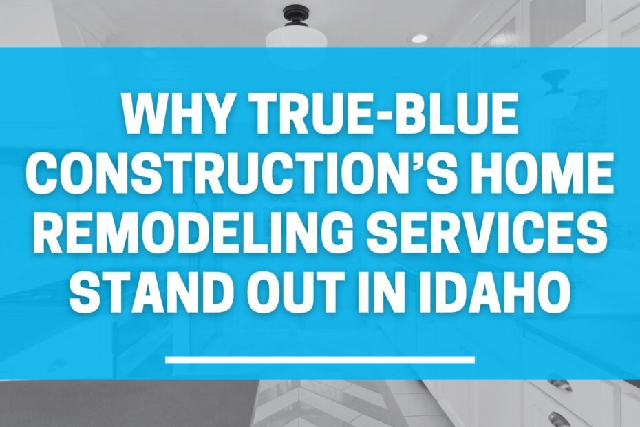 Why True-Blue Construction’s Home Remodeling Services Stand Out in Idaho